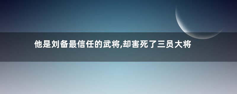 他是刘备最信任的武将,却害死了三员大将