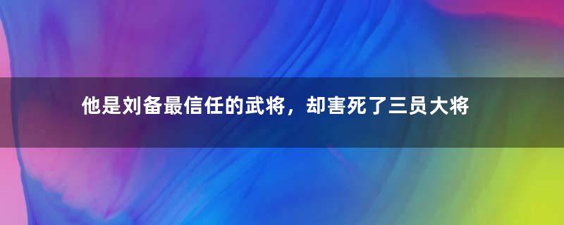 他是刘备最信任的武将，却害死了三员大将