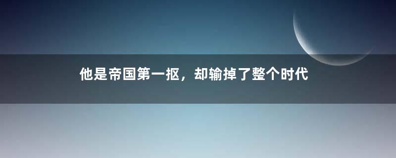 他是帝国第一抠，却输掉了整个时代