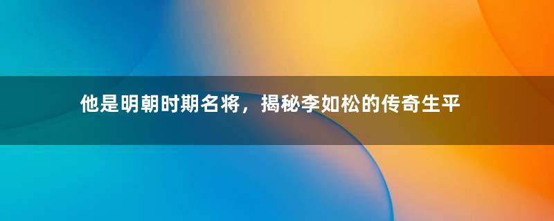 他是明朝时期名将，揭秘李如松的传奇生平