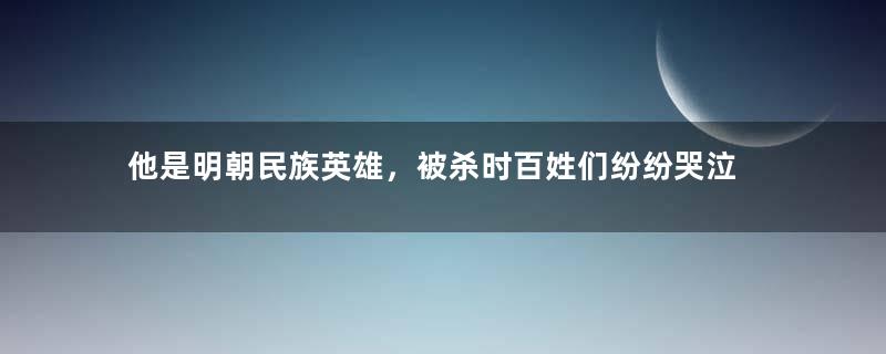 他是明朝民族英雄，被杀时百姓们纷纷哭泣