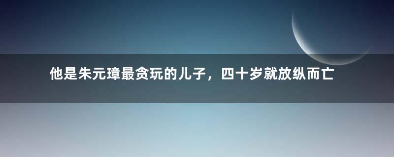 他是朱元璋最贪玩的儿子，四十岁就放纵而亡