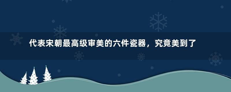 代表宋朝最高级审美的六件瓷器，究竟美到了什么程度？