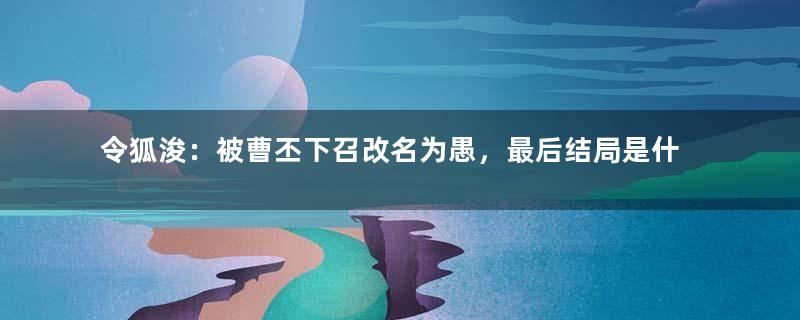 令狐浚：被曹丕下召改名为愚，最后结局是什么？