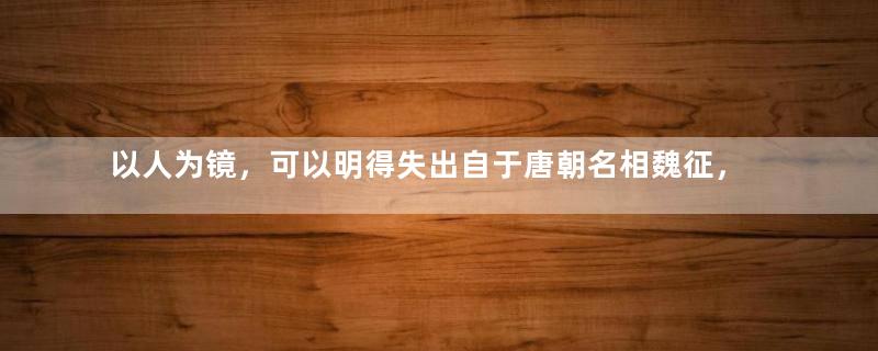 以人为镜，可以明得失出自于唐朝名相魏征，多次顶撞皇帝却大有裨益