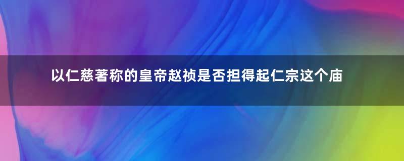 以仁慈著称的皇帝赵祯是否担得起仁宗这个庙号？