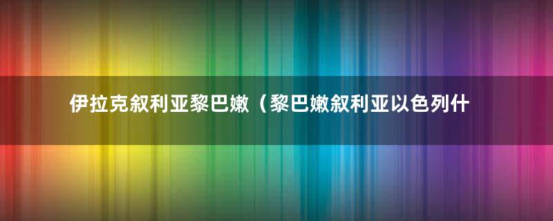 伊拉克叙利亚黎巴嫩（黎巴嫩叙利亚以色列什么关系）