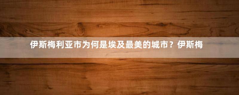 伊斯梅利亚市为何是埃及最美的城市？伊斯梅利亚市有多少人口？