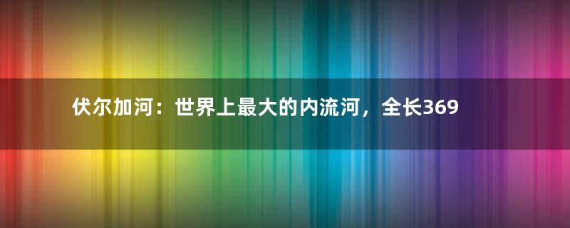 伏尔加河：世界上最大的内流河，全长3690千米