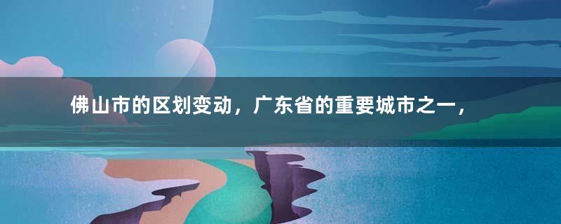 佛山市的区划变动，广东省的重要城市之一，为何只有5个区？