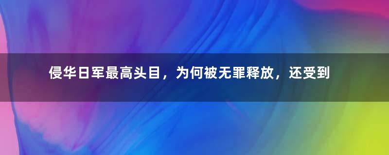 侵华日军最高头目，为何被无罪释放，还受到蒋介石的“重用”