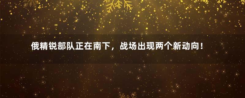俄精锐部队正在南下，战场出现两个新动向！