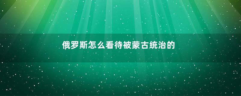 俄罗斯怎么看待被蒙古统治的