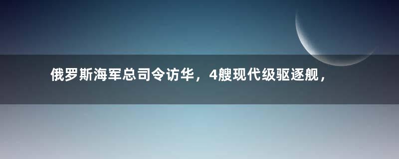 俄罗斯海军总司令访华，4艘现代级驱逐舰，到底能否返销？