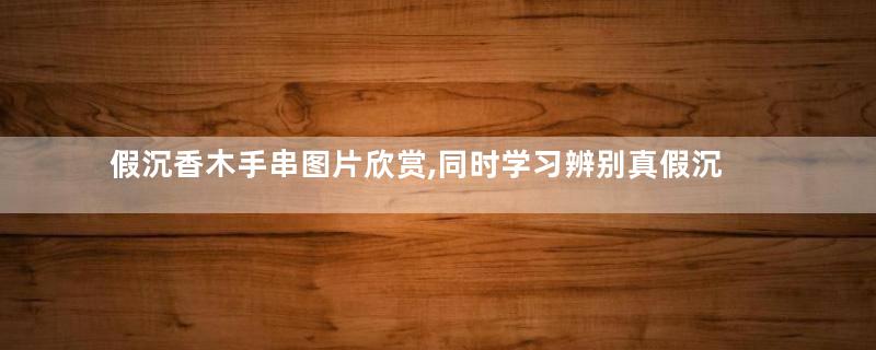 假沉香木手串图片欣赏,同时学习辨别真假沉香木手串