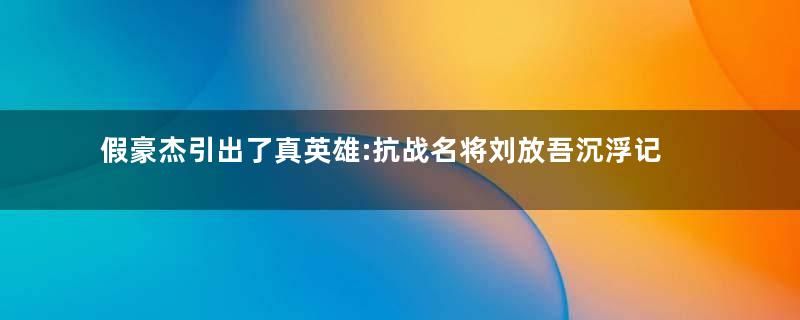 假豪杰引出了真英雄:抗战名将刘放吾沉浮记
