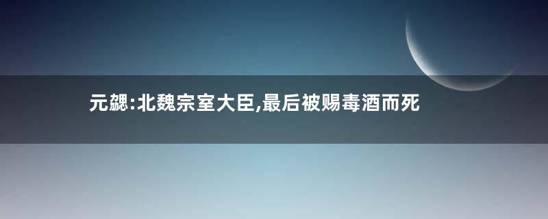 元勰:北魏宗室大臣,最后被赐毒酒而死