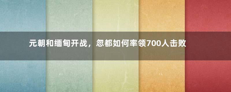 元朝和缅甸开战，忽都如何率领700人击败缅甸万余人？