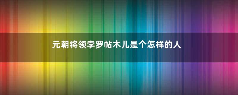 元朝将领孛罗帖木儿是个怎样的人