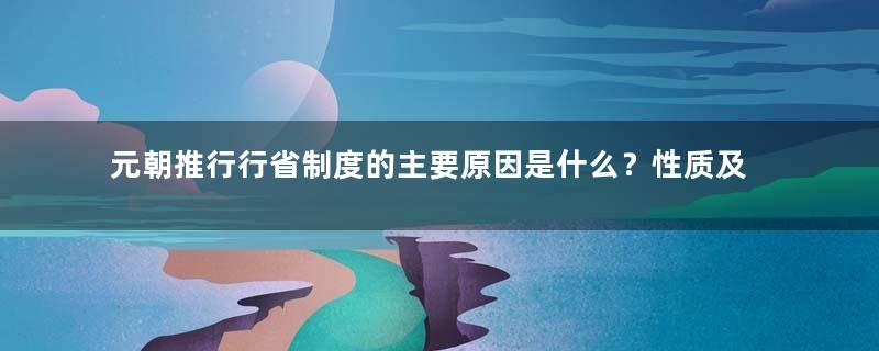 元朝推行行省制度的主要原因是什么？性质及目的是什么？