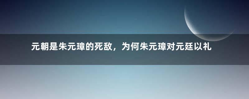 元朝是朱元璋的死敌，为何朱元璋对元廷以礼相待？