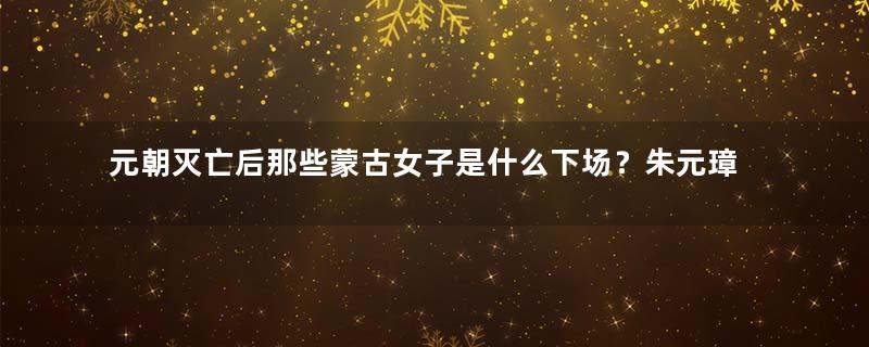 元朝灭亡后那些蒙古女子是什么下场？朱元璋是怎么对待她们的