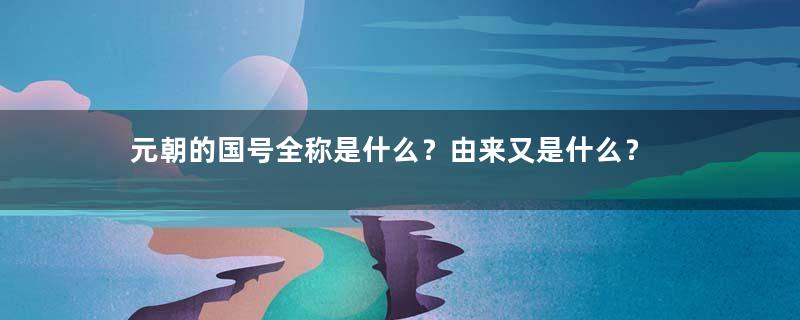 元朝的国号全称是什么？由来又是什么？