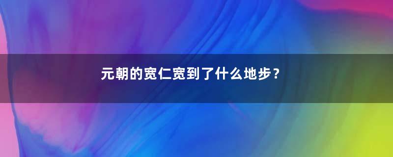 元朝的宽仁宽到了什么地步？