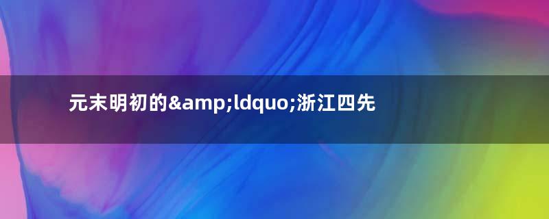 元末明初的&amp;ldquo;浙江四先生&amp;rdquo;分别指的是谁？