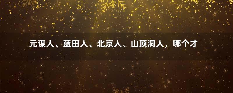 元谋人、蓝田人、北京人、山顶洞人，哪个才是中国人的祖先？