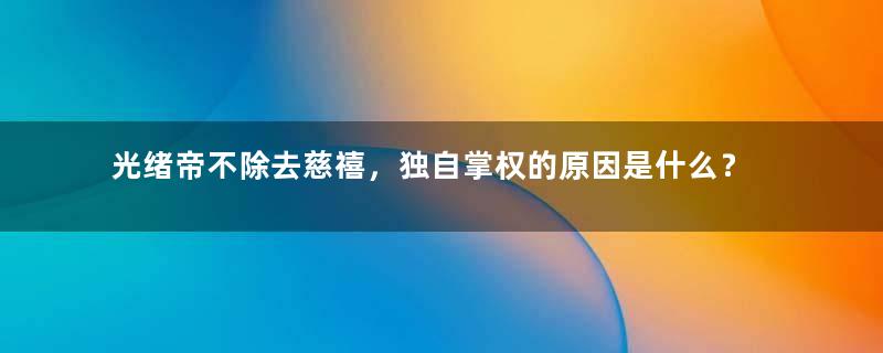 光绪帝不除去慈禧，独自掌权的原因是什么？