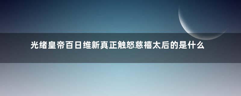 光绪皇帝百日维新真正触怒慈禧太后的是什么