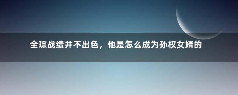 全琮战绩并不出色，他是怎么成为孙权女婿的？