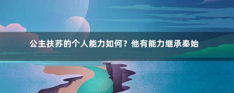 公主扶苏的个人能力如何？他有能力继承秦始皇留下的家业吗？