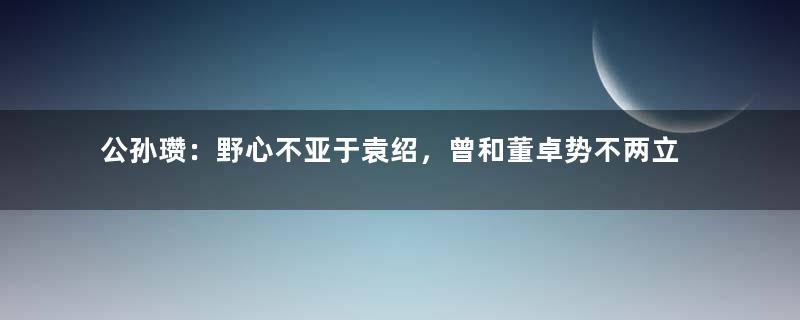 公孙瓒：野心不亚于袁绍，曾和董卓势不两立