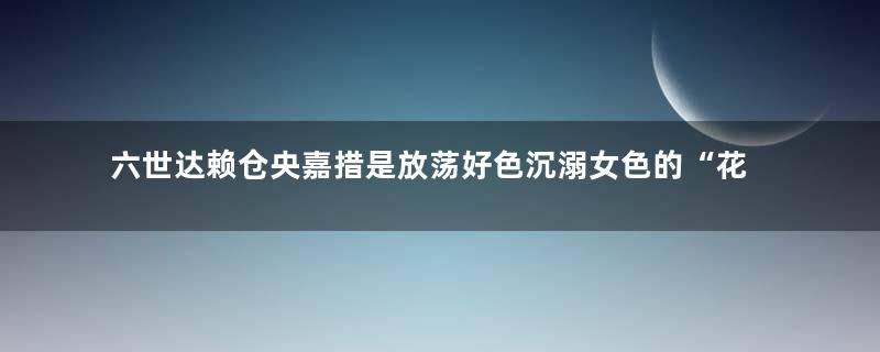 六世达赖仓央嘉措是放荡好色沉溺女色的“花喇嘛”吗？