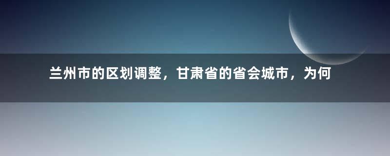 兰州市的区划调整，甘肃省的省会城市，为何有8个区县？