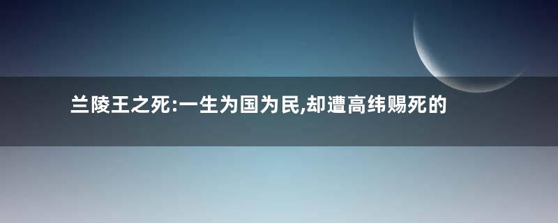 兰陵王之死:一生为国为民,却遭高纬赐死的悲剧