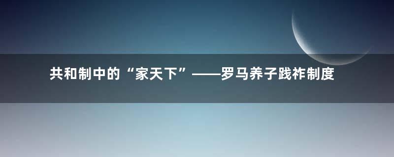 共和制中的“家天下”——罗马养子践祚制度，帝国衰亡的伏笔