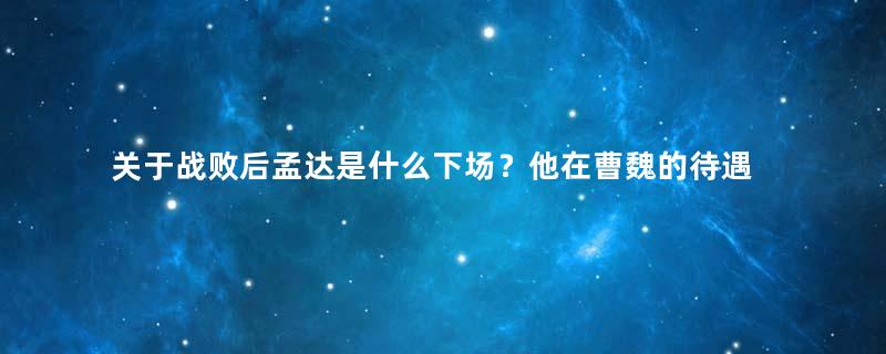 关于战败后孟达是什么下场？他在曹魏的待遇如何？