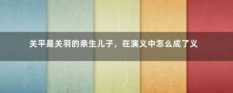 关平是关羽的亲生儿子，在演义中怎么成了义子？