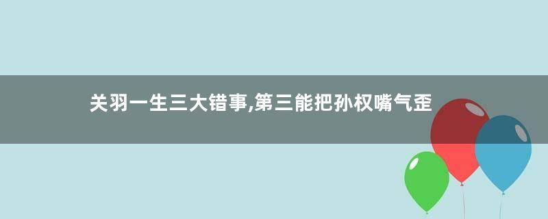 关羽一生三大错事,第三能把孙权嘴气歪