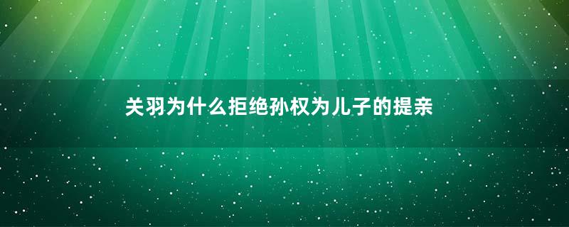 关羽为什么拒绝孙权为儿子的提亲
