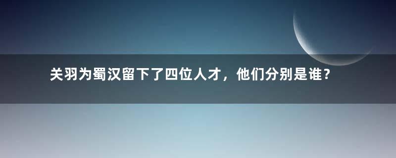 关羽为蜀汉留下了四位人才，他们分别是谁？