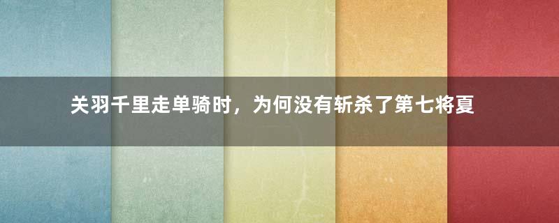 关羽千里走单骑时，为何没有斩杀了第七将夏侯惇？