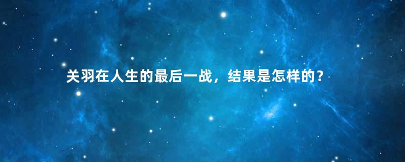 关羽在人生的最后一战，结果是怎样的？