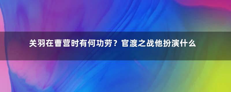 关羽在曹营时有何功劳？官渡之战他扮演什么角色？