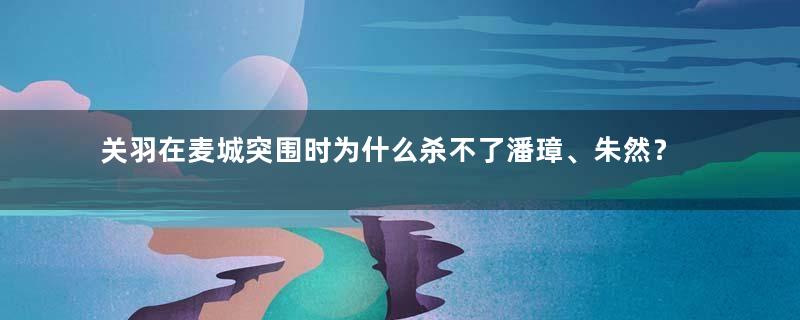 关羽在麦城突围时为什么杀不了潘璋、朱然？原因是什么