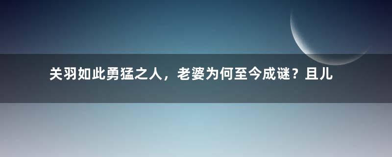 关羽如此勇猛之人，老婆为何至今成谜？且儿媳妇的头骨竟流落法国