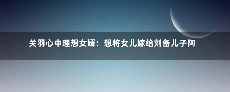 关羽心中理想女婿：想将女儿嫁给刘备儿子阿斗